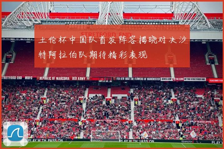 土伦杯中国队首发阵容揭晓对决沙特阿拉伯队期待精彩表现