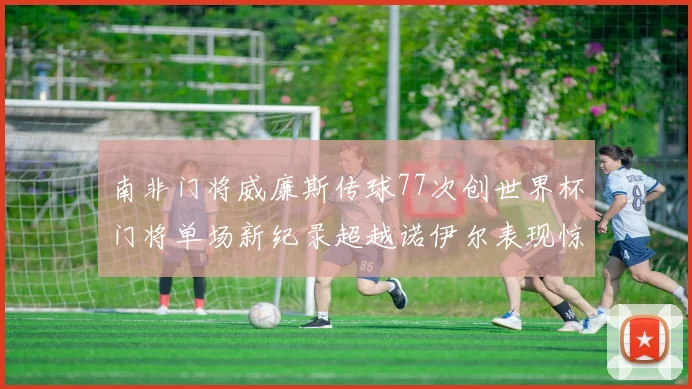 南非门将威廉斯传球77次创世界杯门将单场新纪录超越诺伊尔表现惊艳