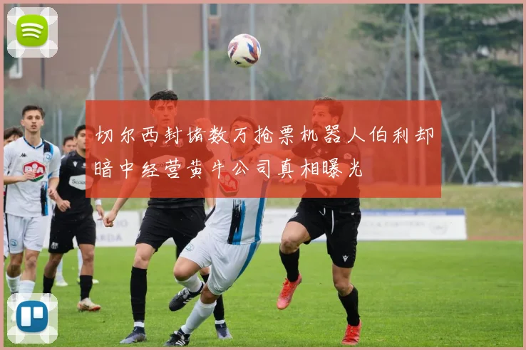 切尔西封堵数万抢票机器人伯利却暗中经营黄牛公司真相曝光