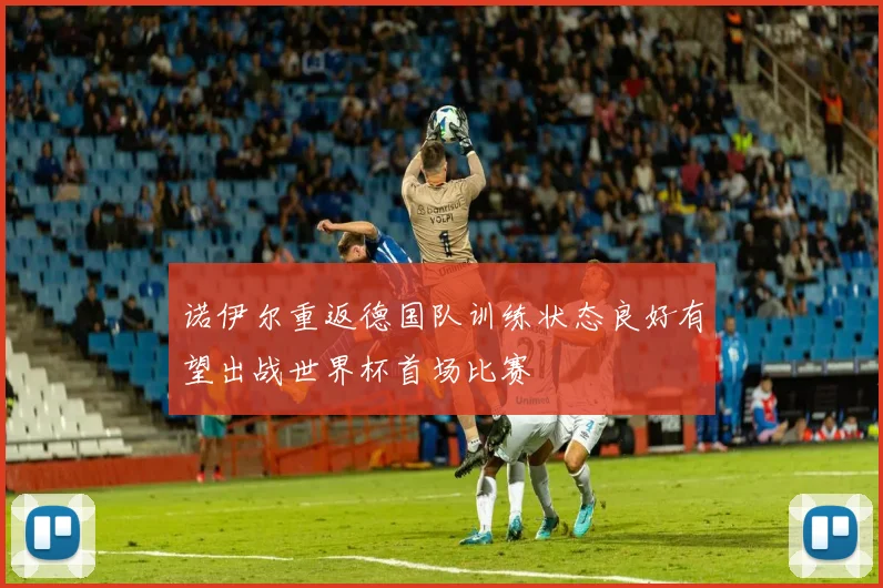 诺伊尔重返德国队训练状态良好有望出战世界杯首场比赛