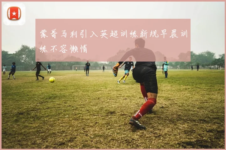 蒙哥马利引入英超训练新规早晨训练不容懒惰