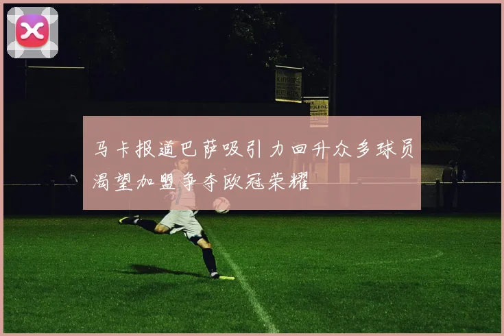 马卡报道巴萨吸引力回升众多球员渴望加盟争夺欧冠荣耀