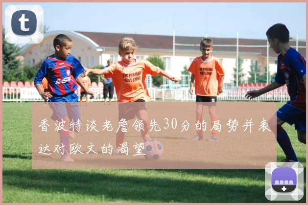 香波特谈老詹领先30分的局势并表达对欧文的渴望