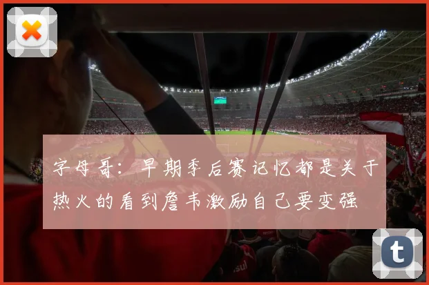 字母哥：早期季后赛记忆都是关于热火的看到詹韦激励自己要变强