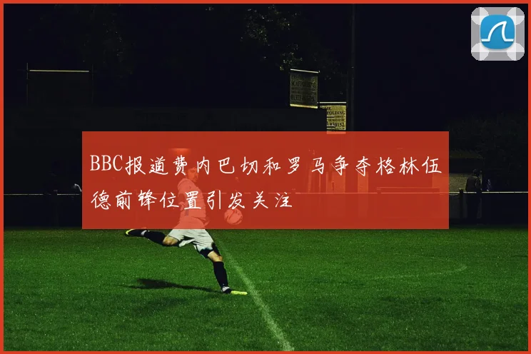 BBC报道费内巴切和罗马争夺格林伍德前锋位置引发关注