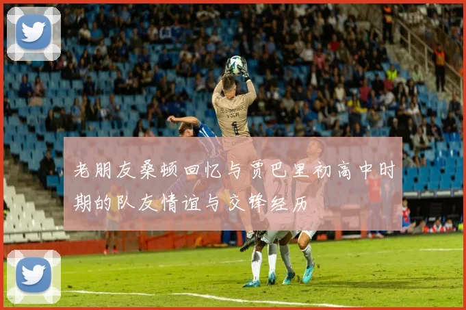 老朋友桑顿回忆与贾巴里初高中时期的队友情谊与交锋经历