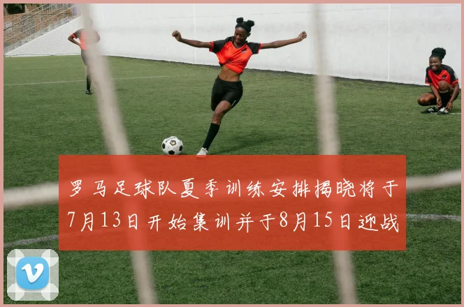 罗马足球队夏季训练安排揭晓将于7月13日开始集训并于8月15日迎战多特