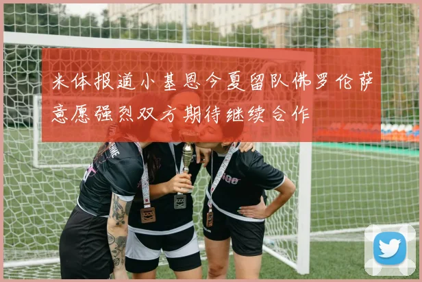 米体报道小基恩今夏留队佛罗伦萨意愿强烈双方期待继续合作