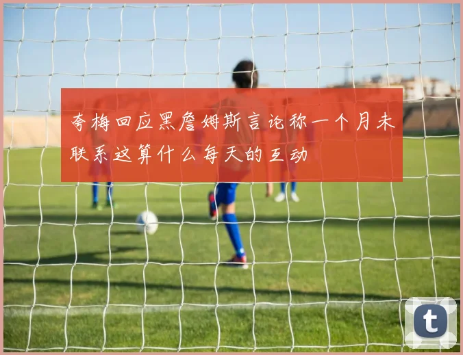 夸梅回应黑詹姆斯言论称一个月未联系这算什么每天的互动
