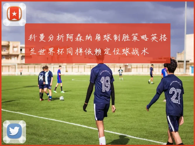 科曼分析阿森纳角球制胜策略英格兰世界杯同样依赖定位球战术