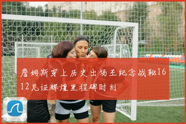 詹姆斯穿上历史出场王纪念战靴1612见证辉煌里程碑时刻