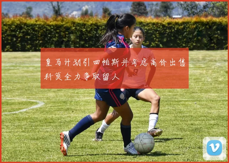 皇马计划引回帕斯并考虑高价出售科莫全力争取留人