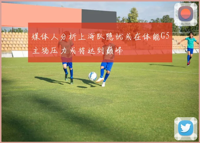 媒体人分析上海队隐忧或在体能G5主场压力或将达到巅峰