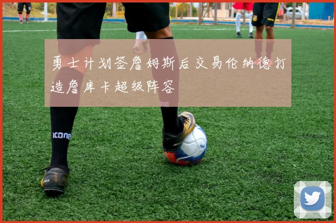 勇士计划签詹姆斯后交易伦纳德打造詹库卡超级阵容