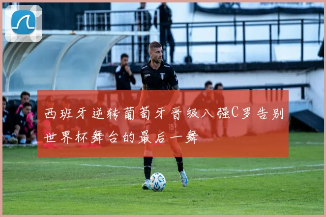 西班牙逆转葡萄牙晋级八强C罗告别世界杯舞台的最后一舞