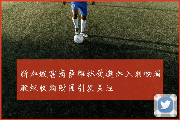 新加坡富商萨维林受邀加入利物浦股权收购财团引发关注