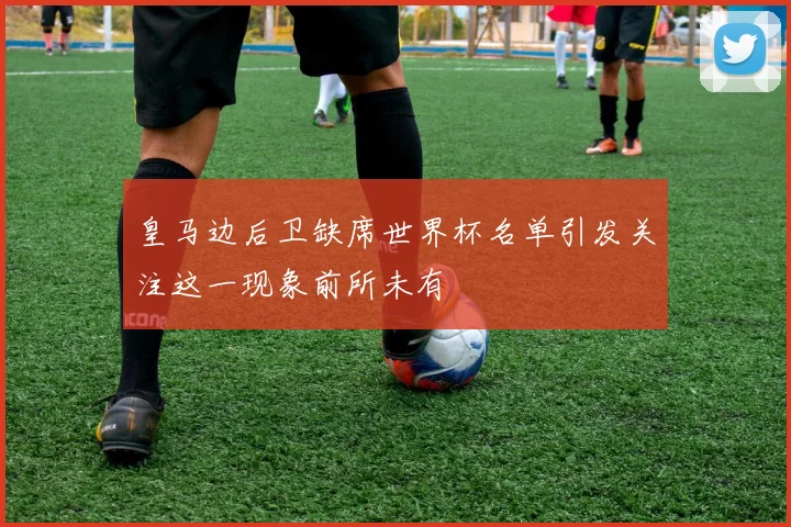 皇马边后卫缺席世界杯名单引发关注这一现象前所未有