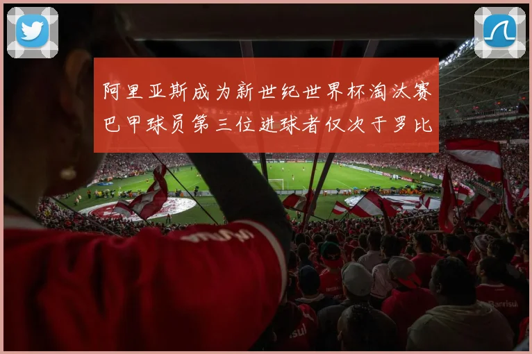 阿里亚斯成为新世纪世界杯淘汰赛巴甲球员第三位进球者仅次于罗比尼奥