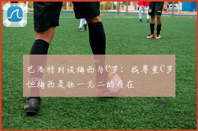 巴洛特利谈梅西与C罗：我尊重C罗但梅西是独一无二的存在