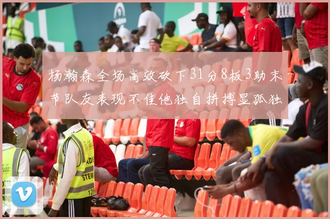 杨瀚森全场高效砍下31分8板3助末节队友表现不佳他独自拼搏显孤独