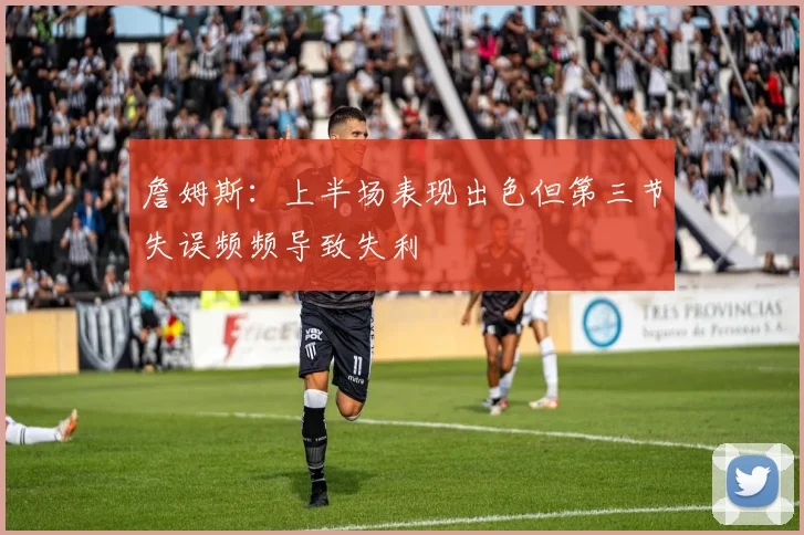 詹姆斯：上半场表现出色但第三节失误频频导致失利
