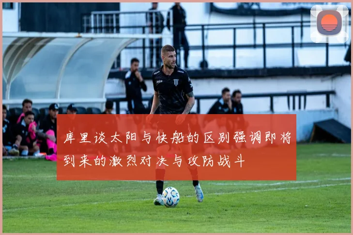 库里谈太阳与快船的区别强调即将到来的激烈对决与攻防战斗