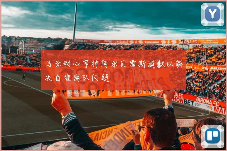 马竞耐心等待阿尔瓦雷斯道歉以解决自宣离队问题
