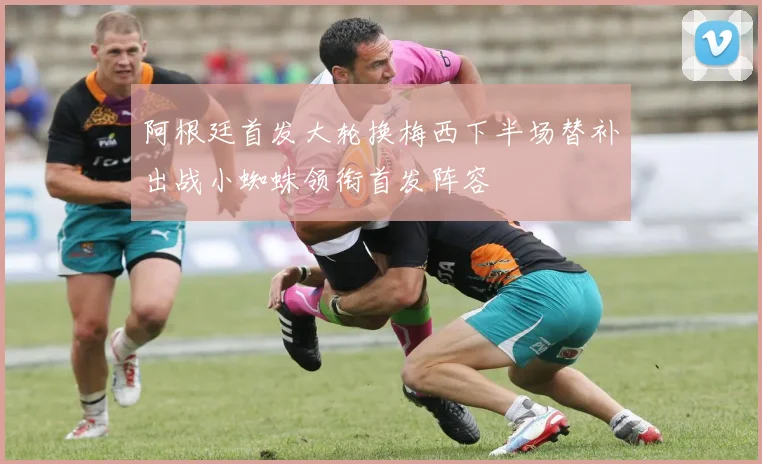 阿根廷首发大轮换梅西下半场替补出战小蜘蛛领衔首发阵容