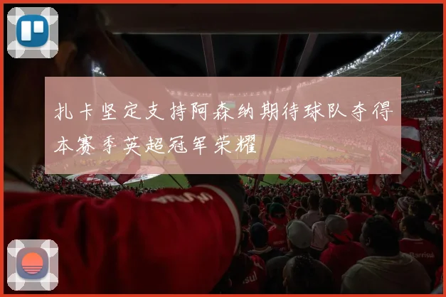 扎卡坚定支持阿森纳期待球队夺得本赛季英超冠军荣耀