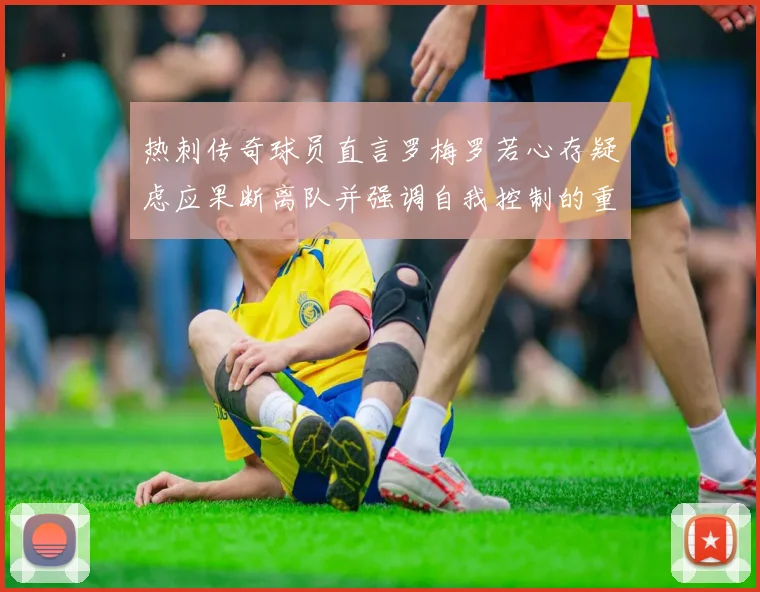 热刺传奇球员直言罗梅罗若心存疑虑应果断离队并强调自我控制的重要性