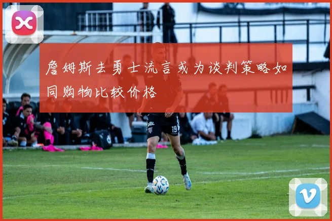 詹姆斯去勇士流言或为谈判策略如同购物比较价格