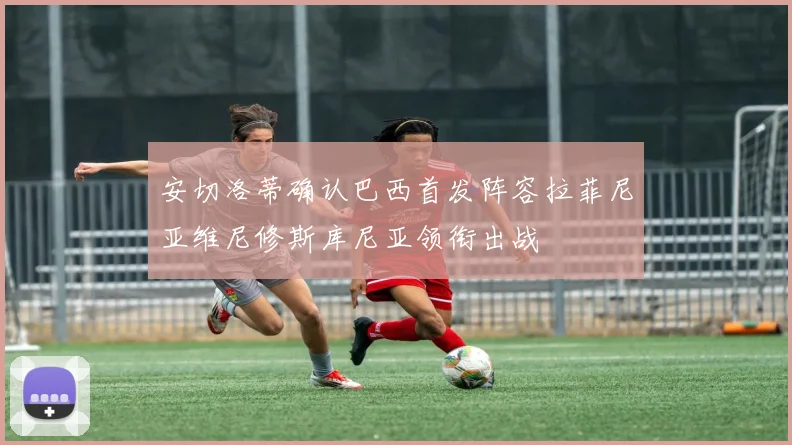 安切洛蒂确认巴西首发阵容拉菲尼亚维尼修斯库尼亚领衔出战