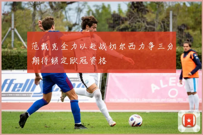 范戴克全力以赴战切尔西力争三分期待锁定欧冠资格