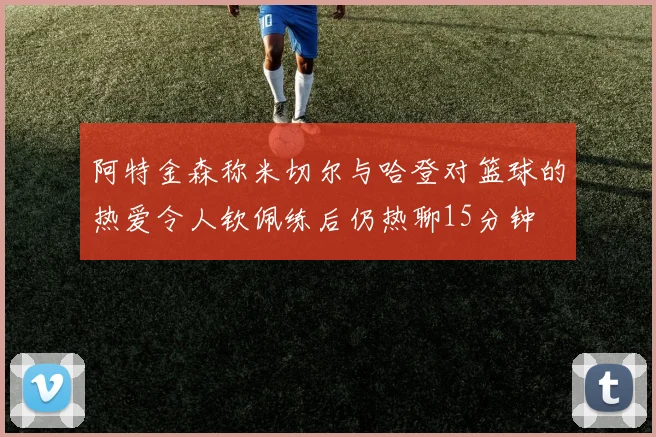 阿特金森称米切尔与哈登对篮球的热爱令人钦佩练后仍热聊15分钟