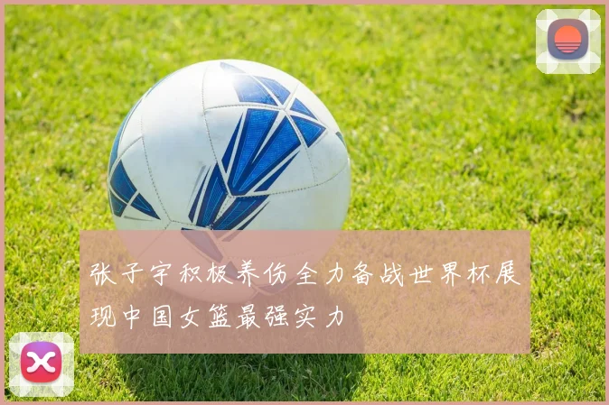 张子宇积极养伤全力备战世界杯展现中国女篮最强实力