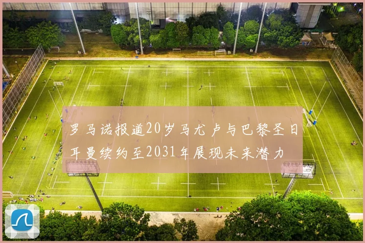 罗马诺报道20岁马尤卢与巴黎圣日耳曼续约至2031年展现未来潜力