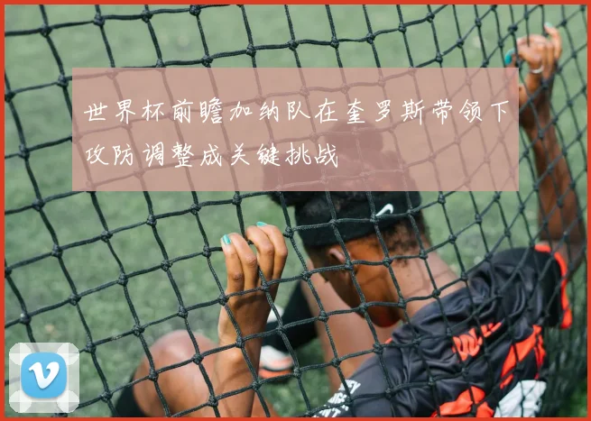 世界杯前瞻加纳队在奎罗斯带领下攻防调整成关键挑战